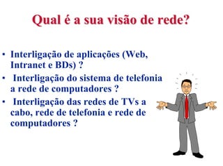 Qual é a sua visão de rede?

• Interligação de aplicações (Web,
  Intranet e BDs) ?
• Interligação do sistema de telefonia
  a rede de computadores ?
• Interligação das redes de TVs a
  cabo, rede de telefonia e rede de
  computadores ?
 