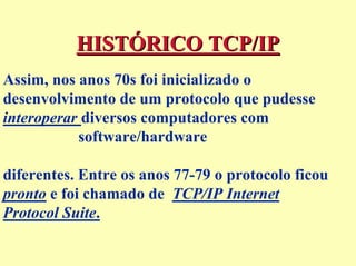 HISTÓRICO TCP/IP
Assim, nos anos 70s foi inicializado o
desenvolvimento de um protocolo que pudesse
interoperar diversos computadores com
           software/hardware

diferentes. Entre os anos 77-79 o protocolo ficou
pronto e foi chamado de TCP/IP Internet
Protocol Suite.
 