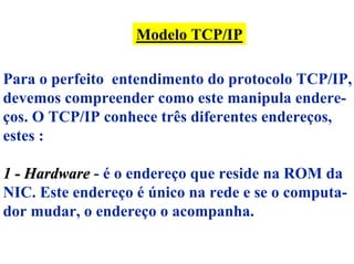 Modelo TCP/IP

Para o perfeito entendimento do protocolo TCP/IP,
devemos compreender como este manipula endere-
ços. O TCP/IP conhece três diferentes endereços,
estes :

1 - Hardware - é o endereço que reside na ROM da
NIC. Este endereço é único na rede e se o computa-
dor mudar, o endereço o acompanha.
 