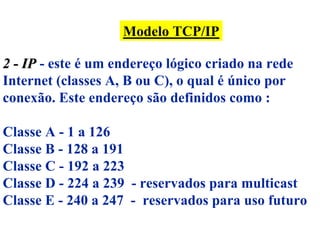Modelo TCP/IP

2 - IP - este é um endereço lógico criado na rede
Internet (classes A, B ou C), o qual é único por
conexão. Este endereço são definidos como :

Classe A - 1 a 126
Classe B - 128 a 191
Classe C - 192 a 223
Classe D - 224 a 239 - reservados para multicast
Classe E - 240 a 247 - reservados para uso futuro
 