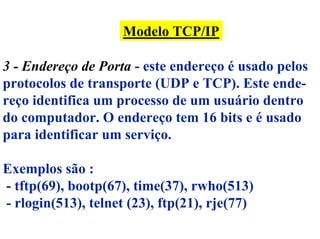 Modelo TCP/IP

3 - Endereço de Porta - este endereço é usado pelos
protocolos de transporte (UDP e TCP). Este ende-
reço identifica um processo de um usuário dentro
do computador. O endereço tem 16 bits e é usado
para identificar um serviço.

Exemplos são :
- tftp(69), bootp(67), time(37), rwho(513)
- rlogin(513), telnet (23), ftp(21), rje(77)
 