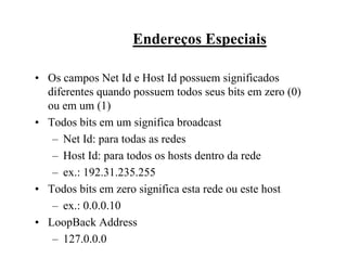 Endereços Especiais

• Os campos Net Id e Host Id possuem significados
  diferentes quando possuem todos seus bits em zero (0)
  ou em um (1)
• Todos bits em um significa broadcast
   – Net Id: para todas as redes
   – Host Id: para todos os hosts dentro da rede
   – ex.: 192.31.235.255
• Todos bits em zero significa esta rede ou este host
   – ex.: 0.0.0.10
• LoopBack Address
   – 127.0.0.0
 