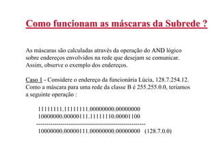 Como funcionam as máscaras da Subrede ?

As máscaras são calculadas através da operação do AND lógico
sobre endereços envolvidos na rede que desejam se comunicar.
Assim, observe o exemplo dos endereços.

Caso 1 - Considere o endereço da funcionária Lúcia, 128.7.254.12.
Como a máscara para uma rede da classe B é 255.255.0.0, teríamos
a seguinte operação :

     11111111.11111111.00000000.00000000
     10000000.00000111.11111110.00001100
    ------------------------------------------------------
     10000000.00000111.00000000.00000000 (128.7.0.0)
 
