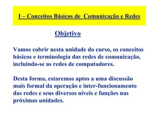 I – Conceitos Básicos de Comunicação e Redes

               Objetivo

Vamos cobrir nesta unidade do curso, os conceitos
básicos e terminologia das redes de comunicação,
incluindo-se as redes de computadores.

Desta forma, estaremos aptos a uma discussão
mais formal da operação e inter-funcionamento
das redes e seus diversos níveis e funções nas
próximas unidades.
 