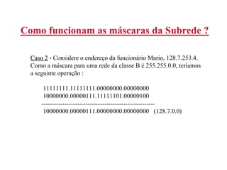 Como funcionam as máscaras da Subrede ?

  Caso 2 - Considere o endereço da funcionário Mario, 128.7.253.4.
  Como a máscara para uma rede da classe B é 255.255.0.0, teríamos
  a seguinte operação :

       11111111.11111111.00000000.00000000
       10000000.00000111.11111101.00000100
      ------------------------------------------------------
       10000000.00000111.00000000.00000000 (128.7.0.0)
 
