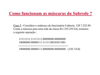 Como funcionam as máscaras da Subrede ?

  Caso 3 - Considere o endereço da funcionária Catherin, 128.7.252.89.
  Como a máscara para uma rede da classe B é 255.255.0.0, teríamos
  a seguinte operação :

       11111111.11111111.00000000.00000000
       10000000.00000111.11111100.01011001
      ------------------------------------------------------
       10000000.00000111.00000000.00000000 (128.7.0.0)
 