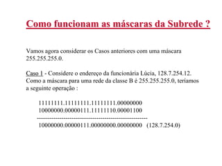 Como funcionam as máscaras da Subrede ?

Vamos agora considerar os Casos anteriores com uma máscara
255.255.255.0.

Caso 1 - Considere o endereço da funcionária Lúcia, 128.7.254.12.
Como a máscara para uma rede da classe B é 255.255.255.0, teríamos
a seguinte operação :

     11111111.11111111.11111111.00000000
     10000000.00000111.11111110.00001100
    ------------------------------------------------------
     10000000.00000111.00000000.00000000 (128.7.254.0)
 