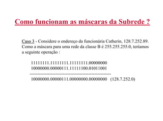 Como funcionam as máscaras da Subrede ?

  Caso 3 - Considere o endereço da funcionária Catherin, 128.7.252.89.
  Como a máscara para uma rede da classe B é 255.255.255.0, teríamos
  a seguinte operação :

       11111111.11111111.11111111.00000000
       10000000.00000111.11111100.01011001
      ------------------------------------------------------
       10000000.00000111.00000000.00000000 (128.7.252.0)
 