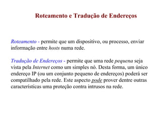 Roteamento e Tradução de Endereços



Roteamento - permite que um dispositivo, ou processo, enviar
informação entre hosts numa rede.

Tradução de Endereços - permite que uma rede pequena seja
vista pela Internet como um simples nó. Desta forma, um único
endereço IP (ou um conjunto pequeno de endereços) poderá ser
compatilhado pela rede. Este aspecto pode prover dentre outras
características uma proteção contra intrusos na rede.
 