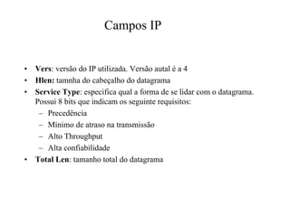 Campos IP


•   Vers: versão do IP utilizada. Versão autal é a 4
•   Hlen: tamnha do cabeçalho do datagrama
•   Service Type: especifica qual a forma de se lidar com o datagrama.
    Possui 8 bits que indicam os seguinte requisitos:
     – Precedência
     – Mínimo de atraso na transmissão
     – Alto Throughput
     – Alta confiabilidade
•   Total Len: tamanho total do datagrama
 