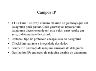 Campos IP

• TTL (Time To Live): número máximo de gateways que um
  datagrama pode passar. Cada gateway ao repassar um
  datagrama decrementa de um este valor, caso resulte em
  zero, o datagrama é descartado
• Protocol: tipo do protocolo encapsulado no datagrama
• CheckSum: garante a integridade dos dados
• Source IP: endereço da máquina emissora do datagrama
• Destination IP: endereço da máquina destino do datagrama
 
