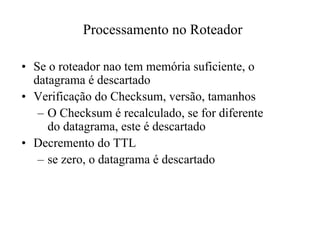 Processamento no Roteador

• Se o roteador nao tem memória suficiente, o
  datagrama é descartado
• Verificação do Checksum, versão, tamanhos
   – O Checksum é recalculado, se for diferente
     do datagrama, este é descartado
• Decremento do TTL
   – se zero, o datagrama é descartado
 