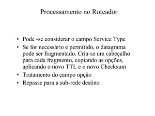 Processamento no Roteador


• Pode -se considerar o campo Service Type
• Se for necessário e permitido, o datagrama
  pode ser fragmentado. Cria-se um cabeçalho
  para cada fragmento, copiando as opções,
  aplicando o novo TTL e o novo Checksum
• Tratamento do campo opção
• Repasse para a sub-rede destino
 