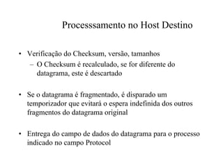 Processsamento no Host Destino

• Verificação do Checksum, versão, tamanhos
   – O Checksum é recalculado, se for diferente do
     datagrama, este é descartado

• Se o datagrama é fragmentado, é disparado um
  temporizador que evitará o espera indefinida dos outros
  fragmentos do datagrama original

• Entrega do campo de dados do datagrama para o processo
  indicado no campo Protocol
 