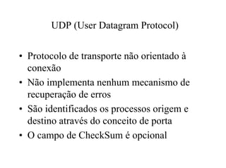 UDP (User Datagram Protocol)


• Protocolo de transporte não orientado à
  conexão
• Não implementa nenhum mecanismo de
  recuperação de erros
• São identificados os processos origem e
  destino através do conceito de porta
• O campo de CheckSum é opcional
 