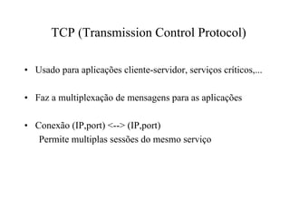 TCP (Transmission Control Protocol)

• Usado para aplicações cliente-servidor, serviços críticos,...

• Faz a multiplexação de mensagens para as aplicações

• Conexão (IP,port) <--> (IP,port)
   Permite multiplas sessões do mesmo serviço
 