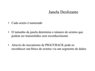 Janela Deslizante

• Cada octeto é numerado

• O tamanho da janela determina o número de octetos que
  podem ser transmitidos sem reconhecimento

• Através do mecanismo de PIGGYBACK pode-se
  reconhecer um bloco de octetos via um segmento de dados
 