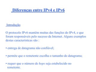 Diferenças entre IPv4 e IPv6


Introdução

O protocolo IPv6 mantêm muitas das funções do IPv4, e que
foram responsáveis pelo sucesso da Internet. Alguns exemplos
destas características são :

• entrega de datagrama não confiável;

• permite que o remetente escolha o tamanho do datagrama;

• requer que o número de hops seja estabelecido no
  remetente.
 