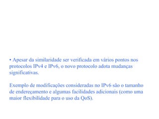 • Apesar da similaridade ser verificada em vários pontos nos
protocolos IPv4 e IPv6, o novo protocolo adota mudanças
significativas.

Exemplo de modificações consideradas no IPv6 são o tamanho
de endereçamento e algumas facilidades adicionais (como uma
maior flexibilidade para o uso da QoS).
 