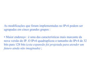 As modificações que foram implementadas no IPv6 podem ser
agrupadas em cinco grandes grupos :

• Maior endereço : é uma das características mais marcante da
nova versão do IP. O IPv6 quadruplicou o tamanho do IPv4 de 32
bits para 128 bits (esta expansão foi projetada para atender um
futuro ainda não imaginado) ;
 
