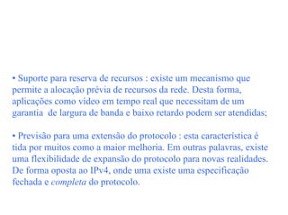 • Suporte para reserva de recursos : existe um mecanismo que
permite a alocação prévia de recursos da rede. Desta forma,
aplicações como vídeo em tempo real que necessitam de um
garantia de largura de banda e baixo retardo podem ser atendidas;

• Previsão para uma extensão do protocolo : esta característica é
tida por muitos como a maior melhoria. Em outras palavras, existe
uma flexibilidade de expansão do protocolo para novas realidades.
De forma oposta ao IPv4, onde uma existe uma especificação
fechada e completa do protocolo.
 