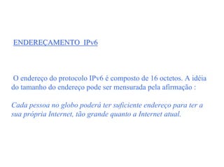 ENDEREÇAMENTO IPv6



 O endereço do protocolo IPv6 é composto de 16 octetos. A idéia
do tamanho do endereço pode ser mensurada pela afirmação :

Cada pessoa no globo poderá ter suficiente endereço para ter a
sua própria Internet, tão grande quanto a Internet atual.
 