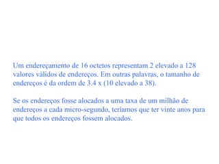 Um endereçamento de 16 octetos representam 2 elevado a 128
valores válidos de endereços. Em outras palavras, o tamanho de
endereços é da ordem de 3.4 x (10 elevado a 38).

Se os endereços fosse alocados a uma taxa de um milhão de
endereços a cada micro-segundo, teríamos que ter vinte anos para
que todos os endereços fossem alocados.
 