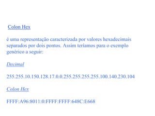 Colon Hex

é uma representação caracterizada por valores hexadecimais
separados por dois pontos. Assim teríamos para o exemplo
genérico a seguir:

Decimal

255.255.10.150.128.17.0.0.255.255.255.255.100.140.230.104

Colon Hex

FFFF:A96:8011:0:FFFF:FFFF:648C:E668
 