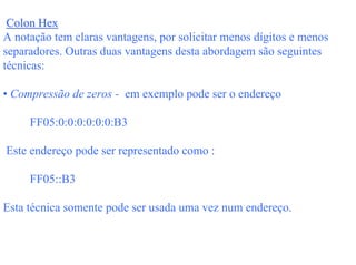 Colon Hex
A notação tem claras vantagens, por solicitar menos dígitos e menos
separadores. Outras duas vantagens desta abordagem são seguintes
técnicas:

• Compressão de zeros - em exemplo pode ser o endereço

     FF05:0:0:0:0:0:0:B3

Este endereço pode ser representado como :

     FF05::B3

Esta técnica somente pode ser usada uma vez num endereço.
 