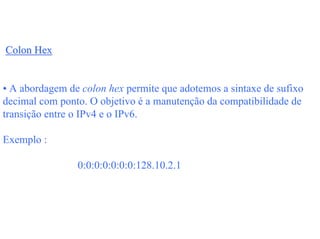 Colon Hex


• A abordagem de colon hex permite que adotemos a sintaxe de sufixo
decimal com ponto. O objetivo é a manutenção da compatibilidade de
transição entre o IPv4 e o IPv6.

Exemplo :

                0:0:0:0:0:0:0:128.10.2.1
 