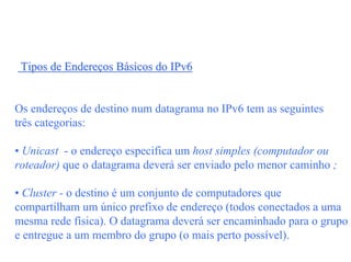 Tipos de Endereços Básicos do IPv6


Os endereços de destino num datagrama no IPv6 tem as seguintes
três categorias:

• Unicast - o endereço especifica um host simples (computador ou
roteador) que o datagrama deverá ser enviado pelo menor caminho ;

• Cluster - o destino é um conjunto de computadores que
compartilham um único prefixo de endereço (todos conectados a uma
mesma rede física). O datagrama deverá ser encaminhado para o grupo
e entregue a um membro do grupo (o mais perto possível).
 