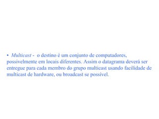 • Multicast - o destino é um conjunto de computadores,
possivelmente em locais diferentes. Assim o datagrama deverá ser
entregue para cada membro do grupo multicast usando facilidade de
multicast de hardware, ou broadcast se possível.
 
