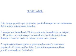 FLOW LABEL



Este campo permite que os pacotes que tenham que ter um tratamento
diferenciado sejam assim tratados.

O campo tem tamanho de 20 bits, composto do endereço de origem
e IP destino, permitindo que os roteadores mantenham o estado
durante o fluxo ao invés de estimar a cada novo pacote.

As aplicações são obrigadas a gerar um flow label a cada nova
requisição. O reuso do flow label é permitido quando um fluxo
já está terminado ou foi fechado.
 