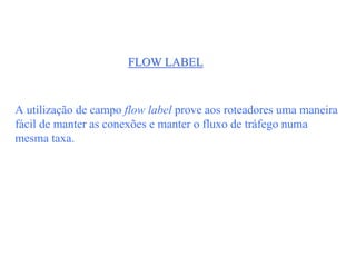 FLOW LABEL



A utilização de campo flow label prove aos roteadores uma maneira
fácil de manter as conexões e manter o fluxo de tráfego numa
mesma taxa.
 