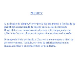 PRIORITY



A utilização do campo priority prove aos programas a facilidade de
identificar a necessidade de tráfego que os estes necessitam.
O uso efetivo, ou normalização, de como este campo junto com
o flow label devem plenamente operar ainda estão em discussão.

O campo de 8-bits destinado a Classe está no momento a nível de
desenvolvimento. Todavia, os 4 bits de prioridade podem nos
ajuda a entender o que poderemos ter pela frente.
 