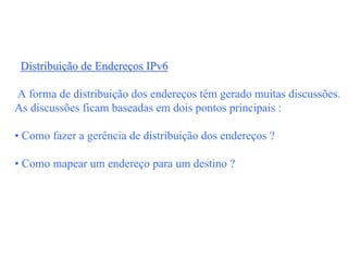 Distribuição de Endereços IPv6

A forma de distribuição dos endereços têm gerado muitas discussões.
As discussões ficam baseadas em dois pontos principais :

• Como fazer a gerência de distribuição dos endereços ?

• Como mapear um endereço para um destino ?
 