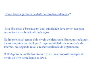 Como fazer a gerência de distribuição dos endereços ?



 Esta discussão é baseada em qual autoridade deve ser criada para
gerenciar a distribuição de endereços.

Na Internet atual temos dois níveis de hierarquia. Em outras palavras,
temos um primeiro nível que é responsabilidade da autoridade da
Internet. No segundo nível é responsabilidade da organização.

O IPv6 permite múltiplos níveis. Existe uma proposta em tipos de
níveis do IPv6 semelhante ao IPv4.
 