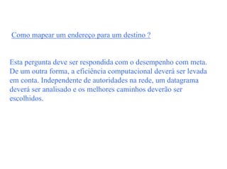 Como mapear um endereço para um destino ?


Esta pergunta deve ser respondida com o desempenho com meta.
De um outra forma, a eficiência computacional deverá ser levada
em conta. Independente de autoridades na rede, um datagrama
deverá ser analisado e os melhores caminhos deverão ser
escolhidos.
 