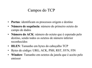 Campos do TCP

• Portas: identificam os processos origem e destino
• Número de sequência: número do primeiro octeto do
  campo de dados
• Número do ACK: número do octeto que é esperado pelo
  destino, sendo todos os octetos de número inferior
  reconhecidos
• HLEN: Tamanho em bytes do cabeçalho TCP
• Bytes de código: URG, ACK, PSH, RST, SYN, FIN
• Window: Tamanho em octetos da janela que é aceito pelo
  emissor
 