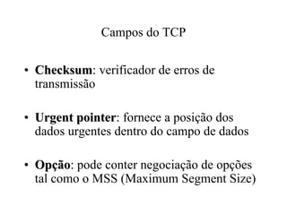 Campos do TCP

• Checksum: verificador de erros de
  Checksum
  transmissão

• Urgent pointer: fornece a posição dos
          pointer
  dados urgentes dentro do campo de dados

• Opção: pode conter negociação de opções
  Opção
  tal como o MSS (Maximum Segment Size)
 