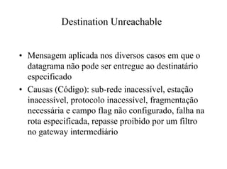 Destination Unreachable


• Mensagem aplicada nos diversos casos em que o
  datagrama não pode ser entregue ao destinatário
  especificado
• Causas (Código): sub-rede inacessível, estação
  inacessível, protocolo inacessível, fragmentação
  necessária e campo flag não configurado, falha na
  rota especificada, repasse proibido por um filtro
  no gateway intermediário
 