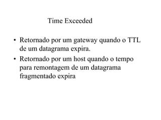 Time Exceeded

• Retornado por um gateway quando o TTL
  de um datagrama expira.
• Retornado por um host quando o tempo
  para remontagem de um datagrama
  fragmentado expira
 
