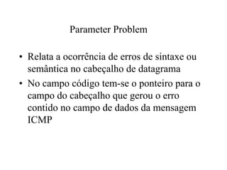 Parameter Problem

• Relata a ocorrência de erros de sintaxe ou
  semântica no cabeçalho de datagrama
• No campo código tem-se o ponteiro para o
  campo do cabeçalho que gerou o erro
  contido no campo de dados da mensagem
  ICMP
 