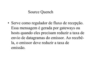 Source Quench

• Serve como regulador de fluxo de recepção.
  Essa mensagem é gerada por gateways ou
  hosts quando eles precisam reduzir a taxa de
  envio de datagramas do emissor. Ao recebê-
  la, o emissor deve reduzir a taxa de
  emissão.
 