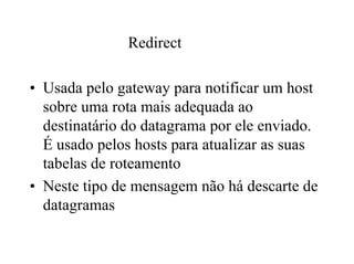 Redirect

• Usada pelo gateway para notificar um host
  sobre uma rota mais adequada ao
  destinatário do datagrama por ele enviado.
  É usado pelos hosts para atualizar as suas
  tabelas de roteamento
• Neste tipo de mensagem não há descarte de
  datagramas
 