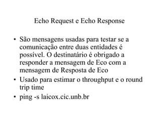 Echo Request e Echo Response

• São mensagens usadas para testar se a
  comunicação entre duas entidades é
  possível. O destinatário é obrigado a
  responder a mensagem de Eco com a
  mensagem de Resposta de Eco
• Usado para estimar o throughput e o round
  trip time
• ping -s laicox.cic.unb.br
 