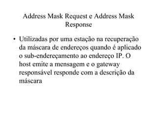 Address Mask Request e Address Mask
                Response

• Utilizadas por uma estação na recuperação
  da máscara de endereços quando é aplicado
  o sub-endereçamento ao endereço IP. O
  host emite a mensagem e o gateway
  responsável responde com a descrição da
  máscara
 