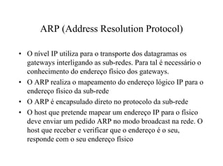 ARP (Address Resolution Protocol)

• O nível IP utiliza para o transporte dos datagramas os
  gateways interligando as sub-redes. Para tal é necessário o
  conhecimento do endereço físico dos gateways.
• O ARP realiza o mapeamento do endereço lógico IP para o
  endereço físico da sub-rede
• O ARP é encapsulado direto no protocolo da sub-rede
• O host que pretende mapear um endereço IP para o físico
  deve enviar um pedido ARP no modo broadcast na rede. O
  host que receber e verificar que o endereço é o seu,
  responde com o seu endereço físico
 