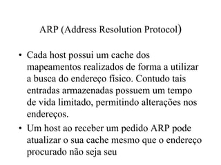 ARP (Address Resolution Protocol)

• Cada host possui um cache dos
  mapeamentos realizados de forma a utilizar
  a busca do endereço físico. Contudo tais
  entradas armazenadas possuem um tempo
  de vida limitado, permitindo alterações nos
  endereços.
• Um host ao receber um pedido ARP pode
  atualizar o sua cache mesmo que o endereço
  procurado não seja seu
 