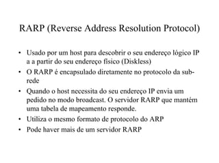 RARP (Reverse Address Resolution Protocol)

• Usado por um host para descobrir o seu endereço lógico IP
  a a partir do seu endereço físico (Diskless)
• O RARP é encapsulado diretamente no protocolo da sub-
  rede
• Quando o host necessita do seu endereço IP envia um
  pedido no modo broadcast. O servidor RARP que mantém
  uma tabela de mapeamento responde.
• Utiliza o mesmo formato de protocolo do ARP
• Pode haver mais de um servidor RARP
 